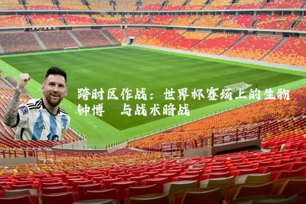 跨时区作战：世界杯赛场上的生物钟博弈与战术暗战