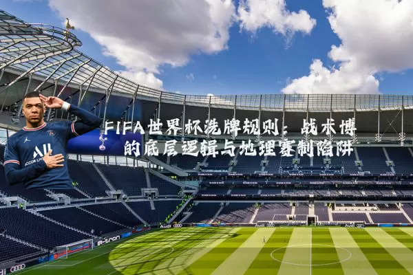 FIFA世界杯洗牌规则:战术博弈的底层逻辑与地理赛制陷阱