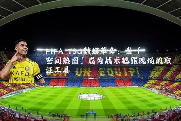 FIFA TSG数据革命：当「空间热图」成为战术犯罪现场的取证工具